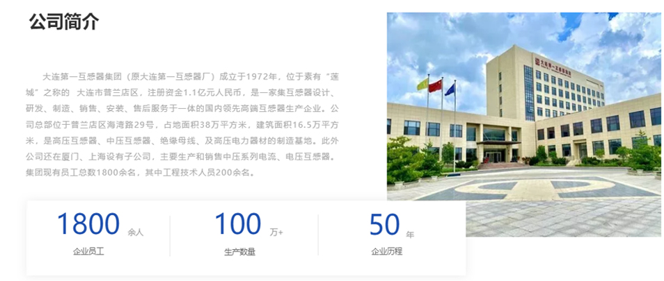 大連第一互感器集團（原大連第一互感器廠）成立于1972年，位于素有&ldquo;蓮城&rdquo;之稱的  大連市普蘭店區，注冊資金1.1億元人民幣，是一家集互感器設計、研發、制造、銷售、安裝、售后服務于一體的國內領先高端互感器生產企業。公司總部位于普蘭店區海灣路29號，占地面積38萬平方米，建筑面積16.5萬平方米，是高壓互感器、中壓互感器、絕緣母線、及高壓電力器材的制造基地。此外公司還在廈門、上海設有子公司，主要生產和銷售中壓系列電流、電壓互感器。集團現有員工總數1800余名，其中工程技術人員200余名。